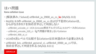 Copyright © 2017, Oracle and/or its affiliates. All rights reserved. |
はハ問題
• [解決済み / Solved] utf8mb4_ja_0900_as_cs_ks (MySQL 8.0)
• MySQL 8.0の utf8mb4_ja_0900_as_cs および下記のCollationは、
ひらがなカタカナを別の文字として判別しない
– utf8mb4_unicode_ci : UCA (Unicode照合アルゴリズム) 4.0.0ベースのCollation
– utf8mb4_unicode_520_ci : 🍣🍻問題が発生しないCollation
– utf8mb4_900_ai_ci
• UCAの4次レベルで比較するCollationは日本語のみで必要とされる
• utf8mb4_bin, utf8mb4_general_ci, utf8mb4_0900_as_csでは、
別の文字として判定される (MySQL 8.0.1)
Kana collation issue
 