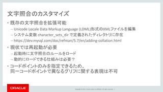 Copyright © 2017, Oracle and/or its affiliates. All rights reserved. |
文字照合のカスタマイズ
• 既存の文字照合を拡張可能
– Unicode Locale Data Markup Language (LDML)形式のXMLファイルを編集
– システム変数 character_sets_dir で定義されたディレクトリに存在
– https://dev.mysql.com/doc/refman/5.7/en/adding-collation.html
• 現状では再起動が必要
– 起動時に文字照合のルールをロード
– 動的にロードできる仕組みは必要？
• コードポイントのみを指定できるため、
同一コードポイントで異なるグリフに関する表現は不可
 