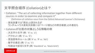Copyright © 2017, Oracle and/or its affiliates. All rights reserved. |
文字照合順序 (Collation)とは？
• Collation: “The act of collecting information together from different
sources in order to examine and compare it”
(Definition of collation noun from the Oxford Advanced Learner's Dictionary)
– 英和辞書では「照合」と訳されるが
ランダムハウス英和大辞典には「ページ順などの照合検査」との表記も
• Collationが比較の対象としうる情報の例
– 大文字小文字 (例: 'A' vs. 'a')
– アクセント (例: 'E' vs. 'É')
– 言語固有のルール (例 'A' vs. 'Å' vs. 'AA')
– 数字の表記 (例: '2' vs. 'ii')
– 句読点や区切り文字 (例: 'blackbird' vs. 'black-bird')
 