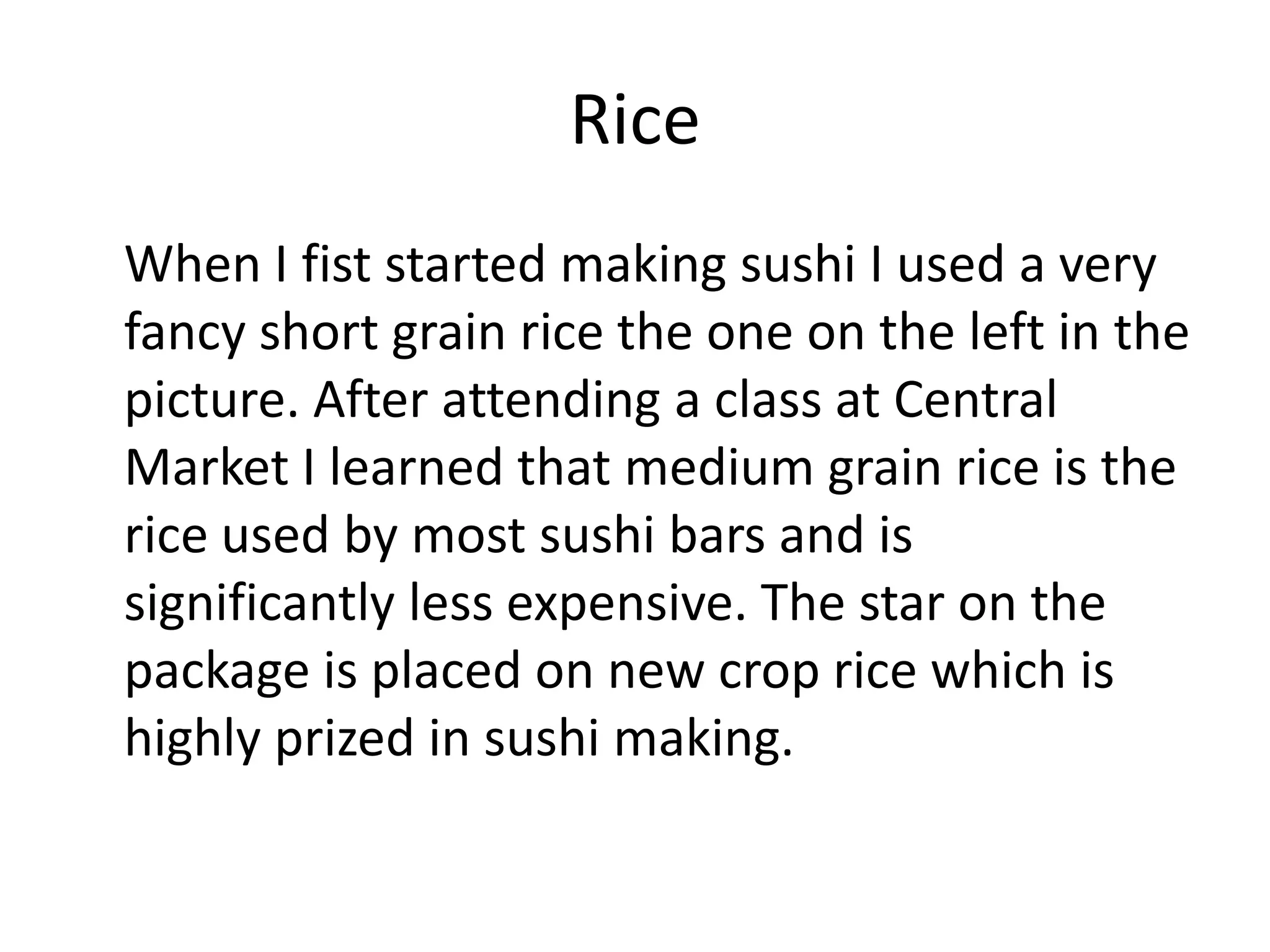 Rice	When I fist started making sushi I used a very fancy short grain rice the one on the left in the picture. After attending a class at Central Market I learned that medium grain rice is the rice used by most sushi bars and is significantly less expensive. The star on the package is placed on new crop rice which is highly prized in sushi making.  