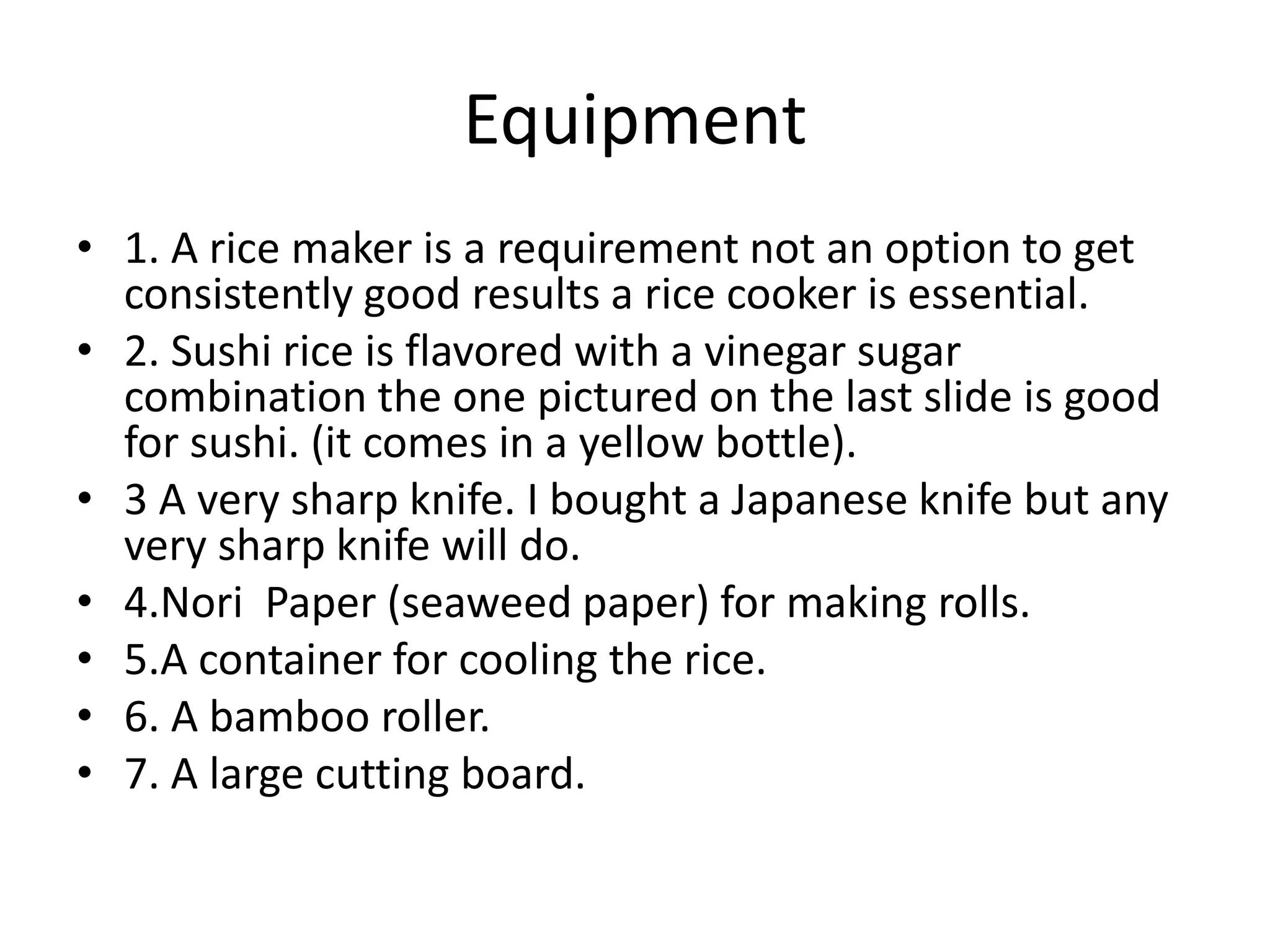 Equipment1. A rice maker is a requirement not an option to get consistently good results a rice cooker is essential. 2. Sushi rice is flavored with a vinegar sugar combination the one pictured on the last slide is good for sushi. (it comes in a yellow bottle).3 A very sharp knife. I bought a Japanese knife but any very sharp knife will do.4.Nori  Paper (seaweed paper) for making rolls.5.A container for cooling the rice.6. A bamboo roller.7. A large cutting board.  