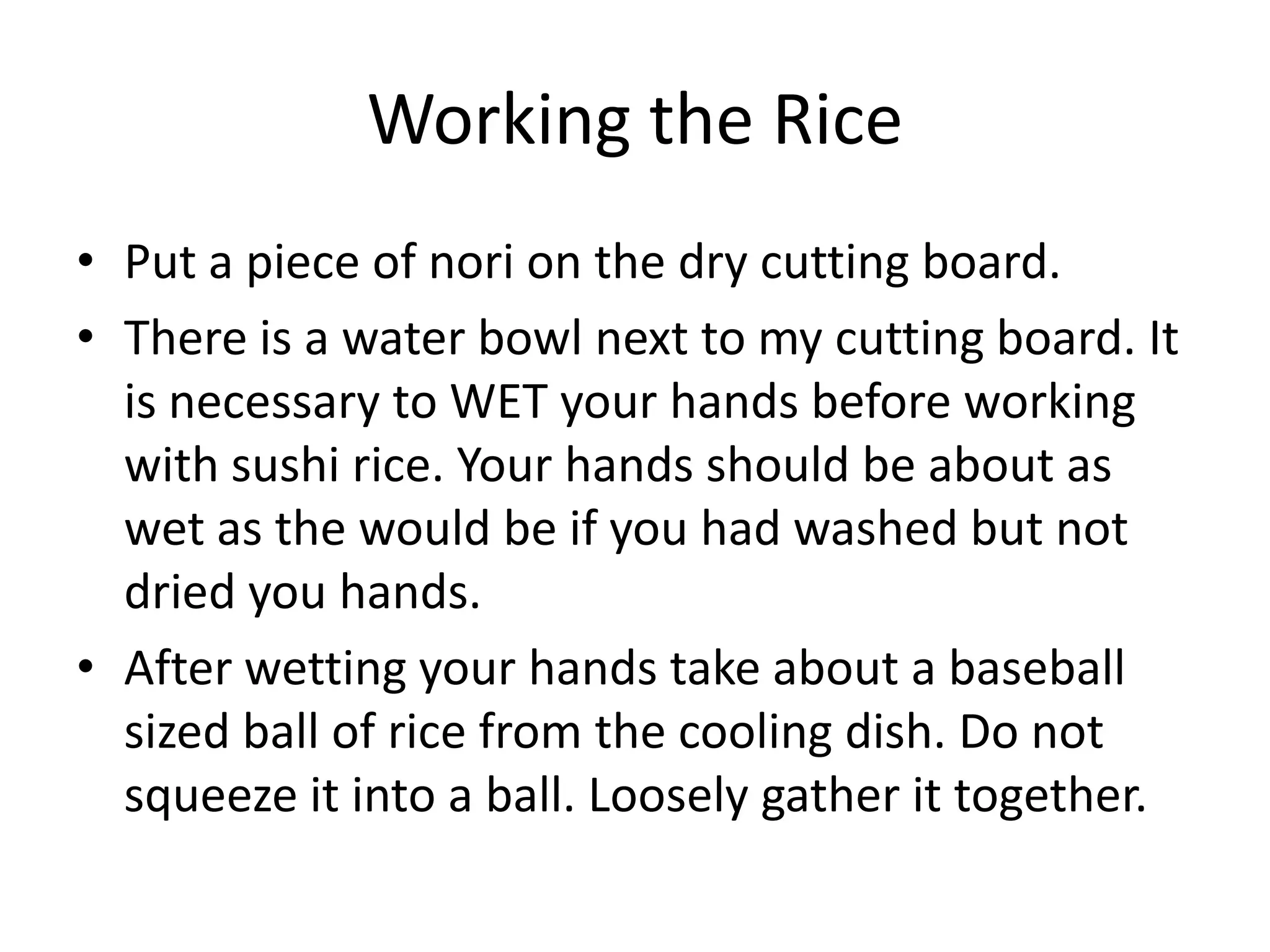 Working the RicePut a piece of nori on the dry cutting board.There is a water bowl next to my cutting board. It is necessary to WET your hands before working with sushi rice. Your hands should be about as wet as the would be if you had washed but not dried you hands.After wetting your hands take about a baseball sized ball of rice from the cooling dish. Do not squeeze it into a ball. Loosely gather it together.