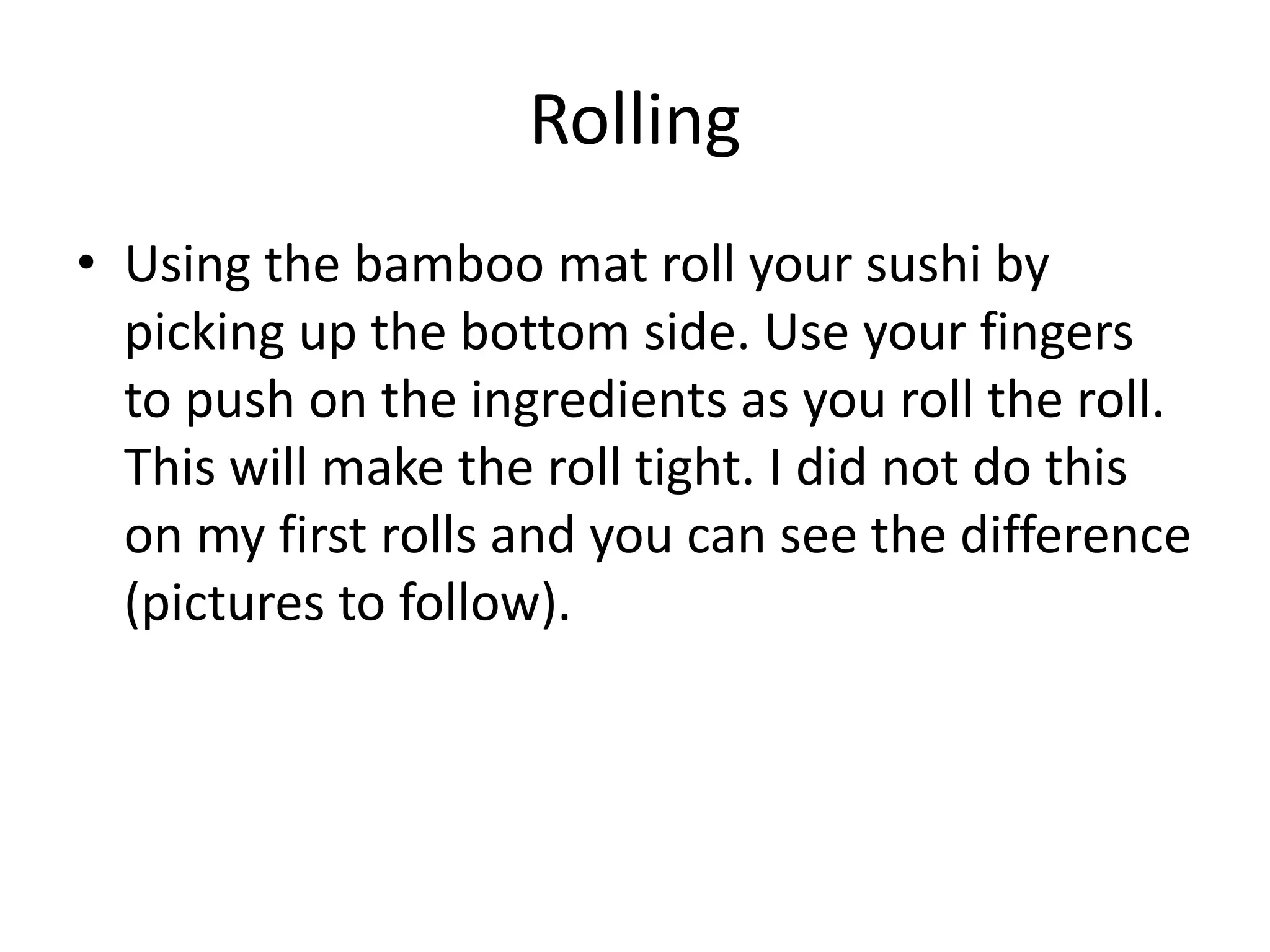 Rolling Using the bamboo mat roll your sushi by picking up the bottom side. Use your fingers to push on the ingredients as you roll the roll. This will make the roll tight. I did not do this on my first rolls and you can see the difference (pictures to follow).