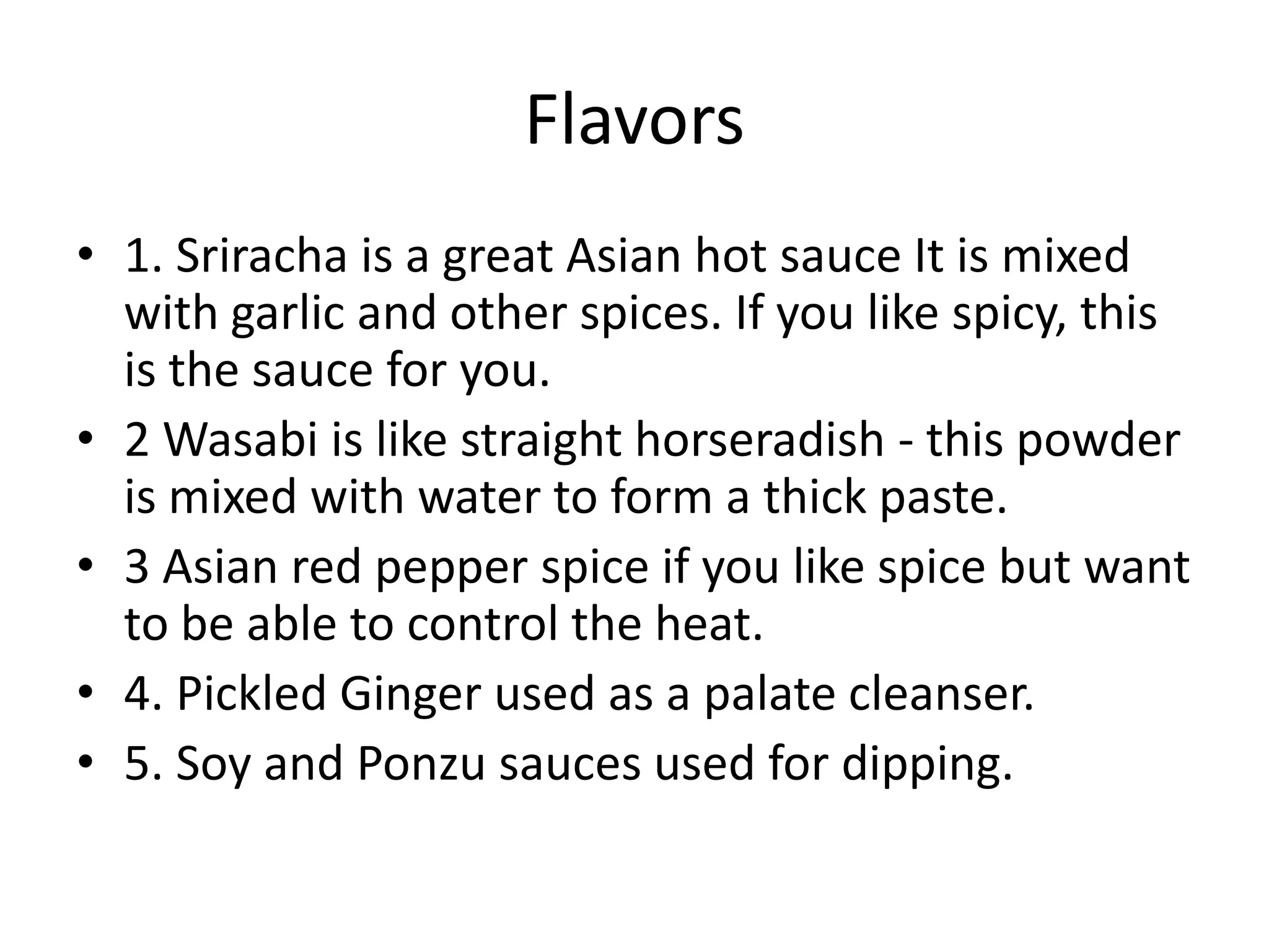 Flavors1. Sriracha is a great Asian hot sauce It is mixed with garlic and other spices. If you like spicy, this is the sauce for you.2 Wasabi is like straight horseradish - this powder is mixed with water to form a thick paste.3 Asian red pepper spice if you like spice but want to be able to control the heat.4. Pickled Ginger used as a palate cleanser.5. Soy and Ponzu sauces used for dipping.