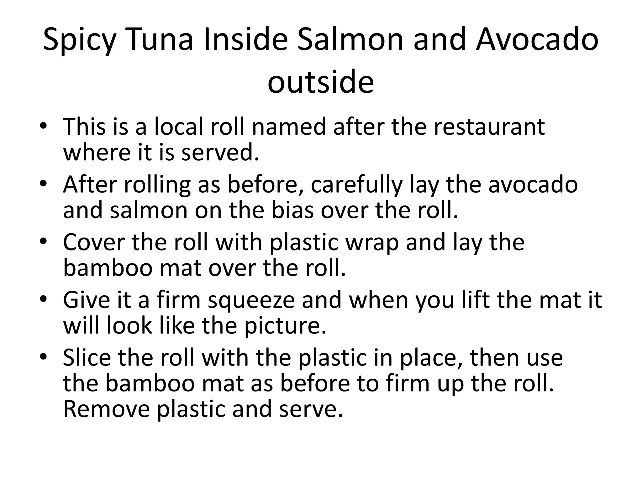 Spicy Tuna Inside Salmon and Avocado outside  This is a local roll named after the restaurant where it is served.After rolling as before, carefully lay the avocado and salmon on the bias over the roll. Cover the roll with plastic wrap and lay the bamboo mat over the roll.Give it a firm squeeze and when you lift the mat it will look like the picture.Slice the roll with the plastic in place, then use the bamboo mat as before to firm up the roll. Remove plastic and serve. 