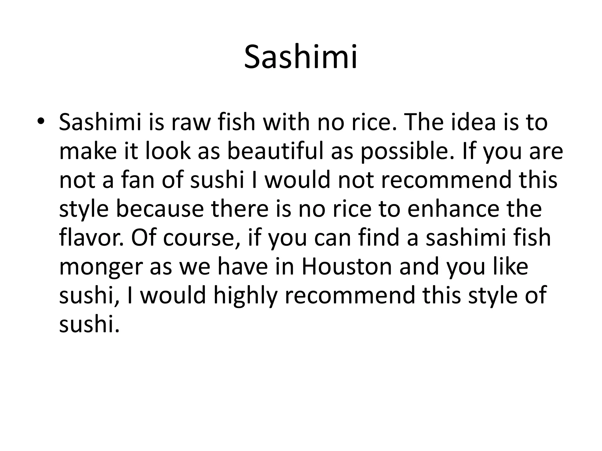 SashimiSashimi is raw fish with no rice. The idea is to make it look as beautiful as possible. If you are not a fan of sushi I would not recommend this style because there is no rice to enhance the flavor. Of course, if you can find a sashimi fish monger as we have in Houston and you like sushi, I would highly recommend this style of sushi.   