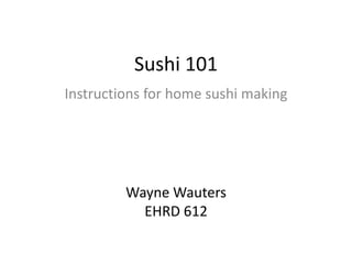 Sushi 101 Instructions for home sushi making Wayne Wauters EHRD 612 