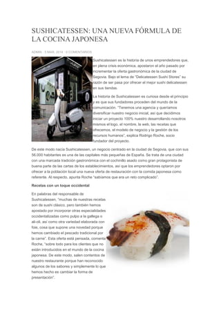 SUSHICATESSEN: UNA NUEVA FÓRMULA DE
LA COCINA JAPONESA
ADMIN · 5 MAR, 2014 · 0 COMENTARIOS
Sushicatessen es la historia de unos emprendedores que,
en plena crisis económica, apostaron el año pasado por
incrementar la oferta gastronómica de la ciudad de
Segovia. Bajo el lema de “Delicatessen Sushi Stores” su
razón de ser pasa por ofrecer el mejor sushi delicatessen
en sus tiendas.
La historia de Sushicatessen es curiosa desde el principio
y es que sus fundadores proceden del mundo de la
comunicación. “Tenemos una agencia y queríamos
diversificar nuestro negocio inicial, así que decidimos
iniciar un proyecto 100% nuestro desarrollando nosotros
mismos el logo, el nombre, la web, las recetas que
ofrecemos, el modelo de negocio y la gestión de los
recursos humanos”, explica Rodrigo Roche, socio
fundador del proyecto.
De este modo nacía Sushicatessen, un negocio centrado en la ciudad de Segovia, que con sus
56.000 habitantes es una de las capitales más pequeñas de España. Se trata de una ciudad
con una marcada tradición gastronómica con el cochinillo asado como gran protagonista de
buena parte de las cartas de los establecimientos, así que los emprendedores optaron por
ofrecer a la población local una nueva oferta de restauración con la comida japonesa como
referente. Al respecto, apunta Roche “sabíamos que era un reto complicado”.
Recetas con un toque occidental
En palabras del responsable de
Sushicatessen, “muchas de nuestras recetas
son de sushi clásico, pero también hemos
apostado por incorporar otras especialidades
occidentalizadas como pulpo a la gallega o
ali-oli, así como otra variedad elaborada con
foie, cosa que supone una novedad porque
hemos cambiado el pescado tradicional por
la carne”. Esta oferta está pensada, comenta
Roche, “sobre todo para los clientes que no
están introducidos en el mundo de la cocina
japonesa. De este modo, salen contentos de
nuestro restaurante porque han reconocido
algunos de los sabores y simplemente lo que
hemos hecho es cambiar la forma de
presentación”.
 