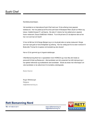 Rett Bemanning Nord
Tlf. +47 400 9 3311 www.rettbemanning.no
rb@rettbemanning.no
Sushi Chef
Kandidat presentasjon,
Vår kandidat er en International Sushi Chef med over 10 års erfaring innen japansk
kokkekunst. Han har jobbet på alt fra små sushi barer til Budapest Hilton (Sushi an Hilton) og
luksus hotellet Anassa 5*+ på Kypros. De siste 2 ½ årene har han jobbet på en Japansk
fusion restaurant, Doozo Eat&Greet i Holland. Ta en titt på hans CV så skjønner dere at her
har vi en som kan sin Sushi!
Vi har nå fått han hit til Norge (Bergen) og vi er nå på jakt etter en seriøs restaurant i Norge
som kan nyte godt av hans ferdigheter og erfaring. Han har veldig lyst til å ta veien nordover til
Bodø eller Tromsø for å oppleve vår landsdel og våre råvarer!
Han er 33 år gammel og er Ungarsk statsborger.
I Rett Bemanning Nord har vi spesialister innen HORECA og vi kan tilby det meste av
personell til Hotel og Restaurant. Alle kandidater som blir presentert har blitt intervjuet og vi
har sjekket referanser og kvalitetsikret våre kandidater. Skulle de ønske mer informasjon om
våre kandidater er de velkommen til å kontakte undertegnede.
Beste hilsener
Roger Blikkberget
Rådgiver
rb@rettbemanning.no
 