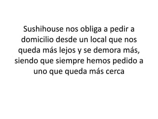 Sushihouse nos obliga a pedir a
  domicilio desde un local que nos
 queda más lejos y se demora más,
siendo que siempre hemos pedido a
     uno que queda más cerca
 