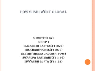 HOW SUSHI WENT GLOBAL




         Submitted by :
            Group 1
  Elizabeth Eappen(F11076)
   Iris Charu Gomes(F11079)
Neethu Thresa Jacob(F11096)
 Swarupa Rani Sahu(F11116)
   Divyanshi Gupta (F11121)
 