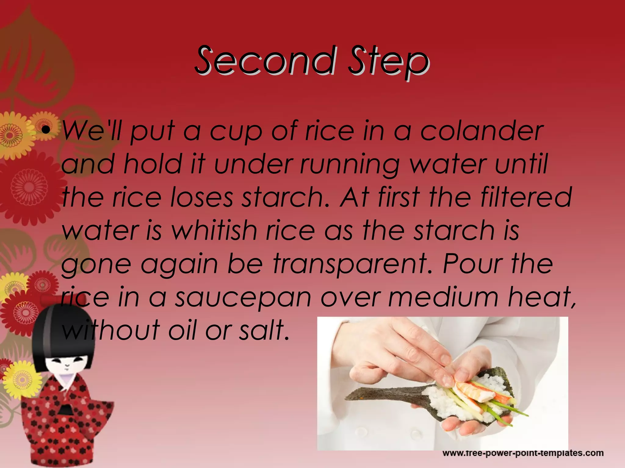Second StepSecond Step
• We'll put a cup of rice in a colander
and hold it under running water until
the rice loses starch. At first the filtered
water is whitish rice as the starch is
gone again be transparent. Pour the
rice in a saucepan over medium heat,
without oil or salt.
 
