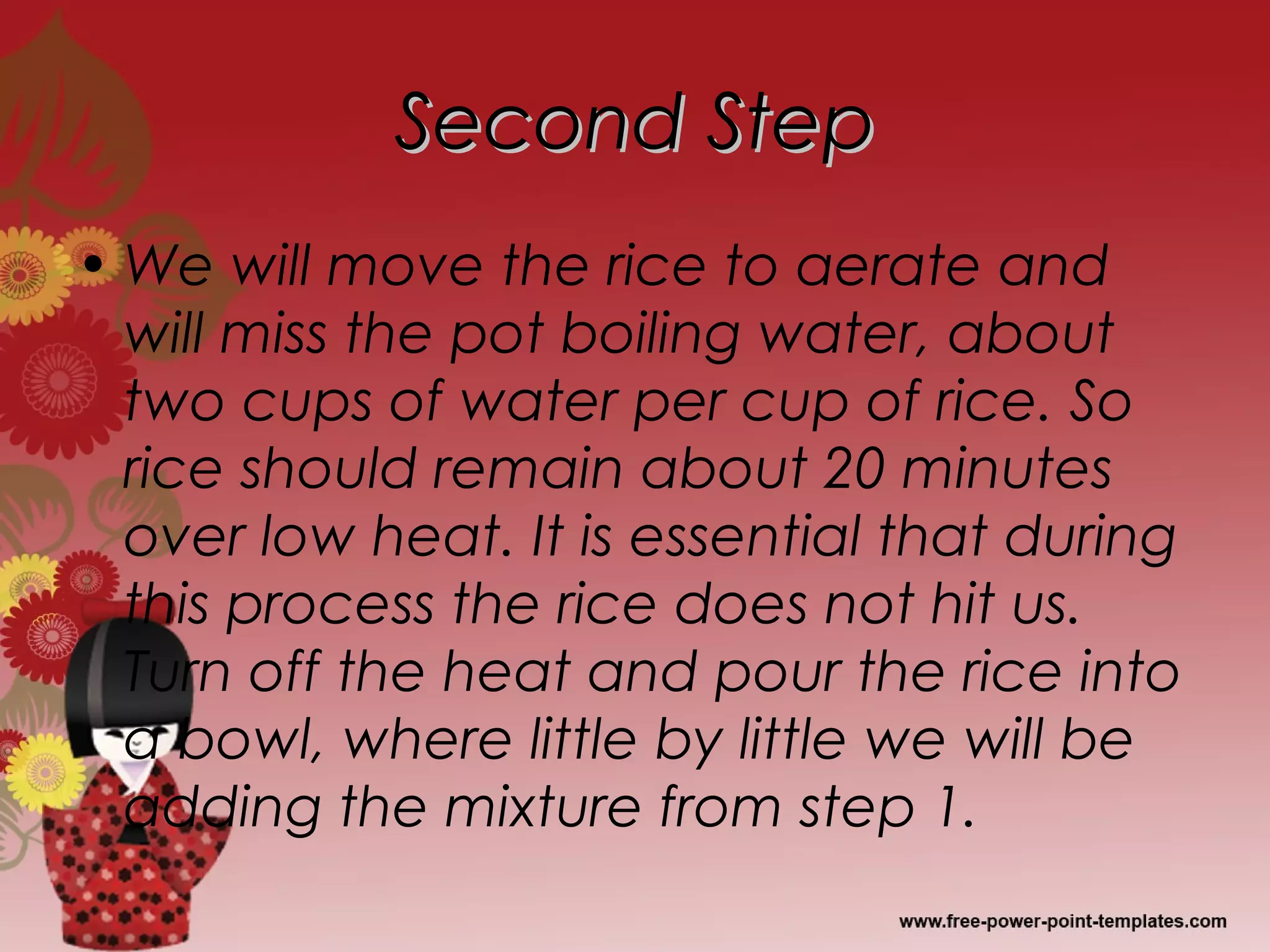Second StepSecond Step
• We will move the rice to aerate and
will miss the pot boiling water, about
two cups of water per cup of rice. So
rice should remain about 20 minutes
over low heat. It is essential that during
this process the rice does not hit us.
Turn off the heat and pour the rice into
a bowl, where little by little we will be
adding the mixture from step 1.
 