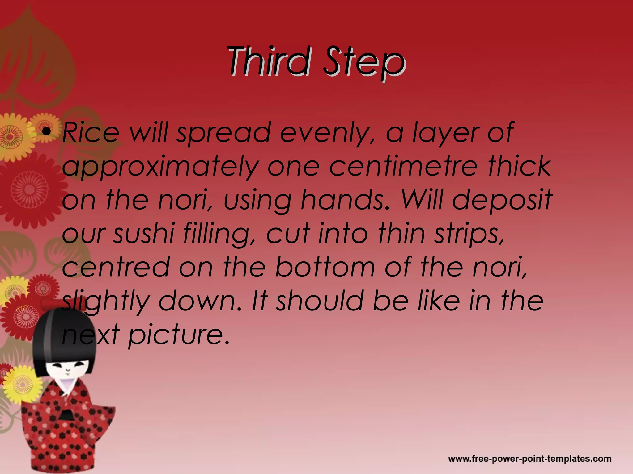 Third StepThird Step
• Rice will spread evenly, a layer of
approximately one centimetre thick
on the nori, using hands. Will deposit
our sushi filling, cut into thin strips,
centred on the bottom of the nori,
slightly down. It should be like in the
next picture.
 