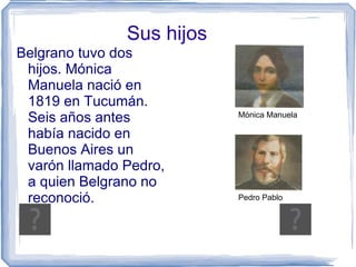 Sus hijos
Belgrano tuvo dos
 hijos. Mónica
 Manuela nació en
 1819 en Tucumán.
 Seis años antes           Mónica Manuela

 había nacido en
 Buenos Aires un
 varón llamado Pedro,
 a quien Belgrano no
 reconoció.                Pedro Pablo
 