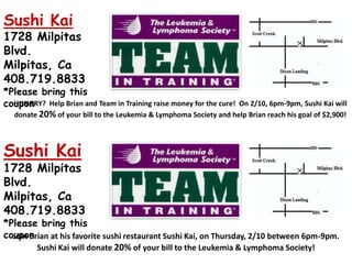 Sushi Kai 1728 Milpitas Blvd.  Milpitas, Ca   408.719.8833  *Please bring this coupon HUNGRY?  Help Brian and Team in Training raise money for the cure!  On 2/10, 6pm-9pm, Sushi Kai will donate 20%of your bill to the Leukemia & Lymphoma Society and help Brian reach his goal of $2,900! Sushi Kai 1728 Milpitas Blvd.  Milpitas, Ca 408.719.8833  *Please bring this coupon Join Brianat hisfavorite sushi restaurant Sushi Kai, on Thursday, 2/10 between 6pm-9pm.  Sushi Kai will donate 20%of your bill to the Leukemia & Lymphoma Society!   