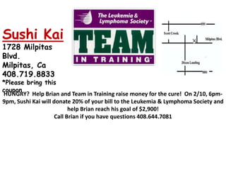 Sushi Kai 1728 Milpitas Blvd.  Milpitas, Ca   408.719.8833   *Please bring this coupon HUNGRY?  Help Brian and Team in Training raise money for the cure!  On 2/10, 6pm-9pm, Sushi Kai will donate 20% of your bill to the Leukemia & Lymphoma Society and help Brian reach his goal of $2,900! Call Brian if you have questions 408.644.7081 