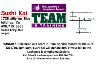 Sushi Kai1728 Milpitas Blvd Milpitas, Ca 408.719.8833 Please bring this couponHUNGRY? Help Brian and Team in Training raise money for the cure! On 2/10, 6pm-9pm, Sushi Kai will donate 20% of your bill to the Leukemia & Lymphoma Society.Call Brian if you have questions 408.644.7081Easy 15 minutes from central San Jose.