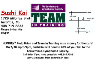 Sushi Kai 1728 Milpitas Blvd  Milpitas, Ca   408.719.8833   Please bring this coupon HUNGRY?  Help Brian and Team in Training raise money for the cure!  On 2/10, 6pm-9pm, Sushi Kai will donate 20% of your bill to the Leukemia & Lymphoma Society. Call Brian if you have questions 408.644.7081 Easy 15 minutes from central San Jose. 