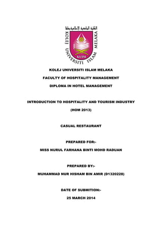 KOLEJ UNIVERSITI ISLAM MELAKA
FACULTY OF HOSPITALITY MANAGEMENT
DIPLOMA IN HOTEL MANAGEMENT
INTRODUCTION TO HOSPITALITY AND TOURISM INDUSTRY
(HOM 2013)
CASUAL RESTAURANT
PREPARED FOR:-
MISS NURUL FARHANA BINTI MOHD RADUAN
PREPARED BY:-
MUHAMMAD NUR HISHAM BIN AMIR (D1320228)
DATE OF SUBMITION:-
25 MARCH 2014
 