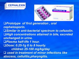 CEPHALEXIN
Prototype of first generation , oral
cephalosporin.
Similar in anti-bacterial spectrum to cefazolin.
High concentrations attained in bile, excreted
unchanged in urine.
Plasma half-life 1 hour.
Dose: 0.25-1g 6 to 8 hourly.
children 25-100 mg/kg/day
 used in treatment of minor infections like
abscess, cellulitis,pharyngitis.
 