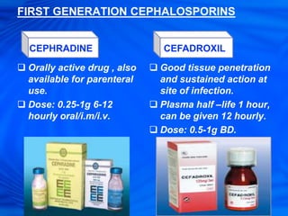 FIRST GENERATION CEPHALOSPORINS
 Orally active drug , also
available for parenteral
use.
 Dose: 0.25-1g 6-12
hourly oral/i.m/i.v.
 Good tissue penetration
and sustained action at
site of infection.
 Plasma half –life 1 hour,
can be given 12 hourly.
 Dose: 0.5-1g BD.
CEPHRADINE CEFADROXIL
 