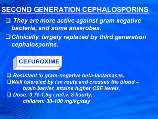 SECOND GENERATION CEPHALOSPORINS
 They are more active against gram negative
bacteria, and some anaerobes.
Clinically, largely replaced by third generation
cephalosporins.
CEFUROXIME
 Resistant to gram-negative beta-lactamases.
Well tolerated by i.m route and crosses the blood –
brain barrier, attains higher CSF levels.
 Dose: 0.75-1.5g i.m/i.v. 8 hourly.
children: 30-100 mg/kg/day
 