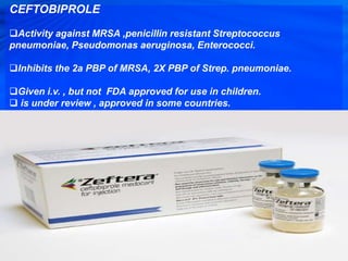 CEFTOBIPROLE
Activity against MRSA ,penicillin resistant Streptococcus
pneumoniae, Pseudomonas aeruginosa, Enterococci.
Inhibits the 2a PBP of MRSA, 2X PBP of Strep. pneumoniae.
Given i.v. , but not FDA approved for use in children.
 is under review , approved in some countries.
 