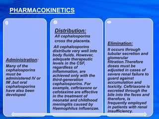 PHARMACOKINETICS
Administration:
Many of the
cephalosporins
must be
administered IV or
IM ,but oral
cephalosporins
have also been
developed
All cephalosporins
distribute very well into
body fluids. However,
adequate therapeutic
levels in the CSF,
regardless of
inflammation, are
achieved only with the
third-generation
cephalosporins. For
example, ceftriaxone or
cefotaxime are effective
in the treatment of
neonatal and childhood
meningitis caused by
Haemophilus influenzae.
Elimination:
It occurs through
tubular secretion and
glomerular
filtration.Therefore
doses must be
adjusted in cases of
severe renal failure to
guard against
accumulation and
toxicity. Ceftriaxone is
excreted through the
bile into the feces and
therefore, is
frequently employed
in patients with renal
insufficiency.
Distribution:
All cephalosporins
cross the placenta.
 