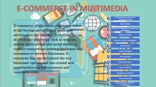 E-COMMERCE IN MULTIMEDIA
E-commerce, or electronic commerce, refers
to the buying and selling of goods and
services over the internet. It involves the use
of electronic platforms, such as websites,
mobile applications, and social media, to
conduct transactions between businesses and
consumers or between businesses. E-
commerce has revolutionized the way
businesses operate and has created new
opportunities for entrepreneurs and
consumers alike.
Conversational commerce: e-
commerce via chat
Digital Wallet
Document automation in supply chain
and logistics
Electronic tickets
Enterprise content management
Group buying
Instant messaging
Online banking
Online office suites
Print on demand
Shopping cart software
Social networking
Virtual assistant (artificial
intelligence)
 