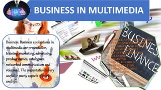 BUSINESS IN MULTIMEDIA
Business. Businessapplications in
multimedia are presentation,
training, marketing, advertising,
product demos, catalogues,
networkedcommunication and
voicemail. The presentationis very
useful in manyaspects of work
and life.
➢ MOBILE APPS AND WEBSITE
➢ EVENT AND CONFERENCE
➢ FEEDBACK AND SURVEY
➢ CUSTOMER SPORT
➢ DATA VISUALIZATION
➢ E-LEARNING
➢ TRAINING
➢ VIRTUAL TOOLS
➢ PRESENTATION
➢ MARKETING AND
ADVATASING
 