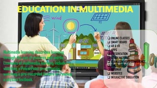 EDUCATION IN MULTIMEDIA
Multimedia learning describes learning
through the use of pictures and words.
Examples of multimedia learning include
watching a PowerPoint presentation,
watching a pre-recorded lecture or reading
a physics textbook.
❑ ONLINE CLASSES
❑ SMART BOARD
❑ AR & VR
❑ APPS
❑ PRESENTATION
❑ STUDY MATERIAL
❑ EXAM USIN VIDEO CONFERENCE
❑ LIVE CLASSES
❑ WEBINAR
❑ WEBSITES
❑ INTERACTIVE SIBULATION
 