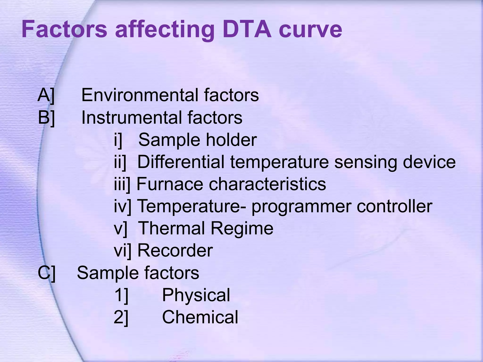 Factors affecting DTA curve
A] Environmental factors
B] Instrumental factors
i] Sample holder
ii] Differential temperature sensing device
iii] Furnace characteristics
iv] Temperature- programmer controller
v] Thermal Regime
vi] Recorder
C] Sample factors
1] Physical
2] Chemical
 