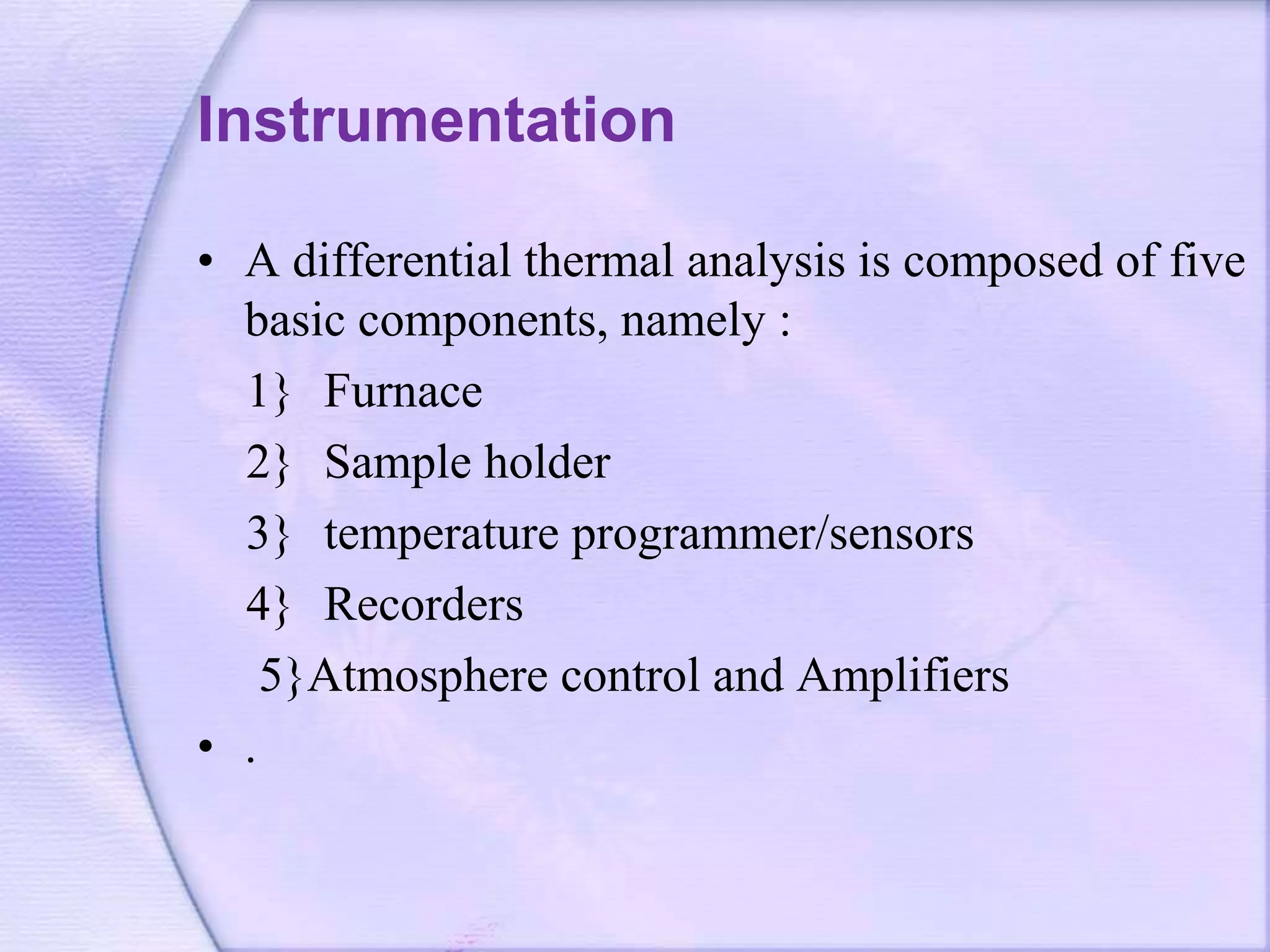 Instrumentation
• A differential thermal analysis is composed of five
basic components, namely :
1} Furnace
2} Sample holder
3} temperature programmer/sensors
4} Recorders
5}Atmosphere control and Amplifiers
• .
 