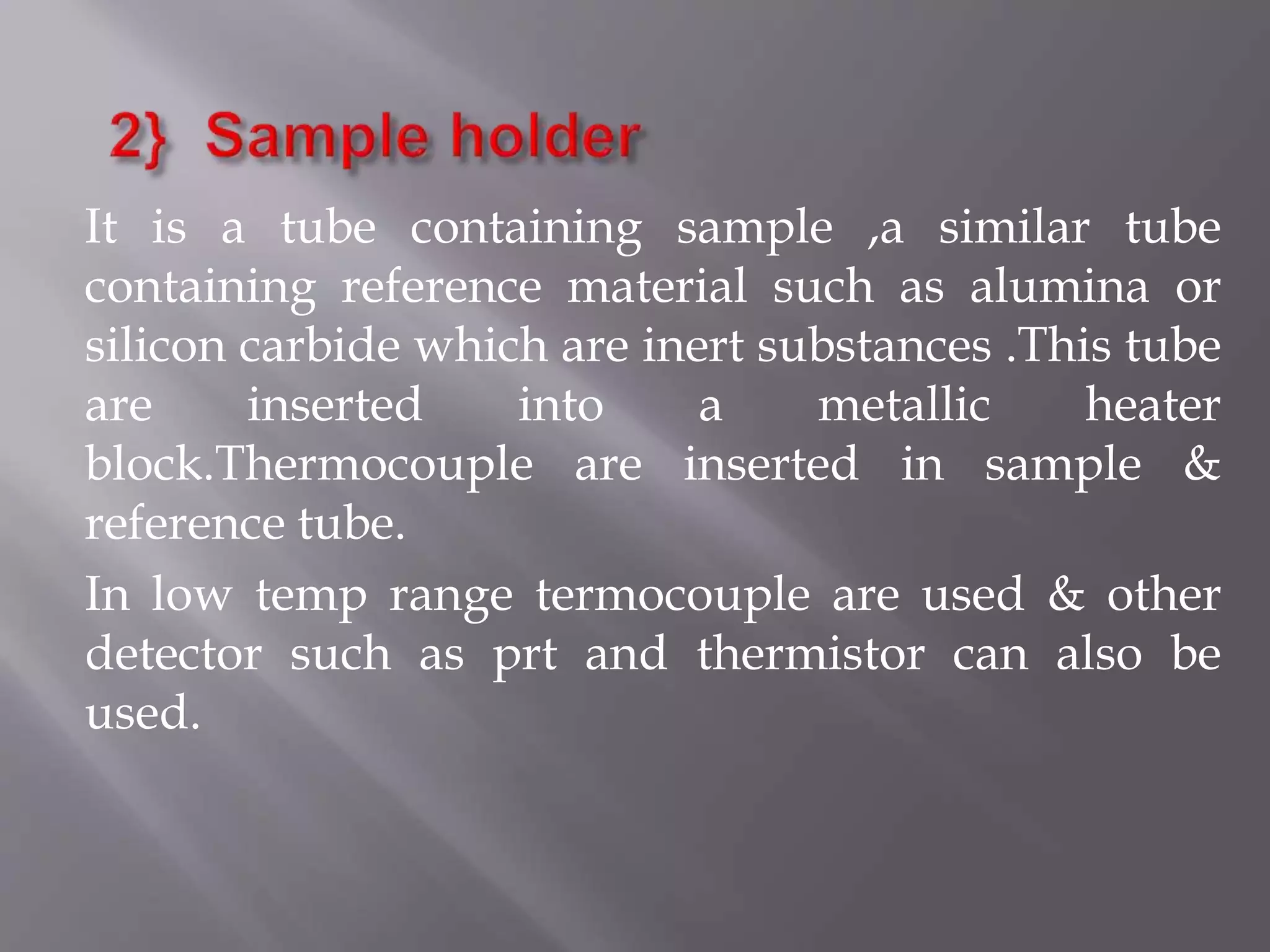 It is a tube containing sample ,a similar tube
containing reference material such as alumina or
silicon carbide which are inert substances .This tube
are inserted into a metallic heater
block.Thermocouple are inserted in sample &
reference tube.
In low temp range termocouple are used & other
detector such as prt and thermistor can also be
used.
 