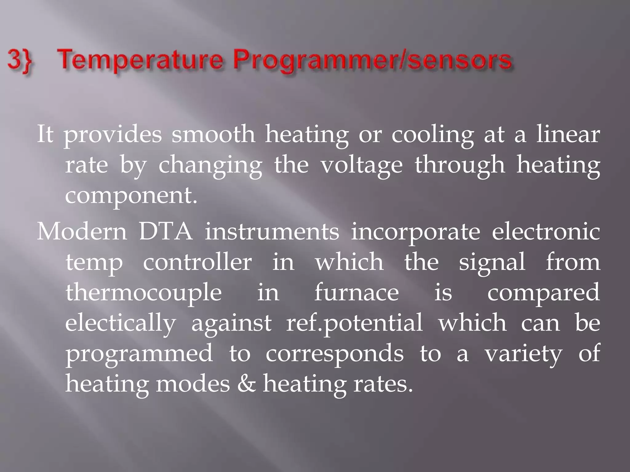It provides smooth heating or cooling at a linear
rate by changing the voltage through heating
component.
Modern DTA instruments incorporate electronic
temp controller in which the signal from
thermocouple in furnace is compared
electically against ref.potential which can be
programmed to corresponds to a variety of
heating modes & heating rates.
 