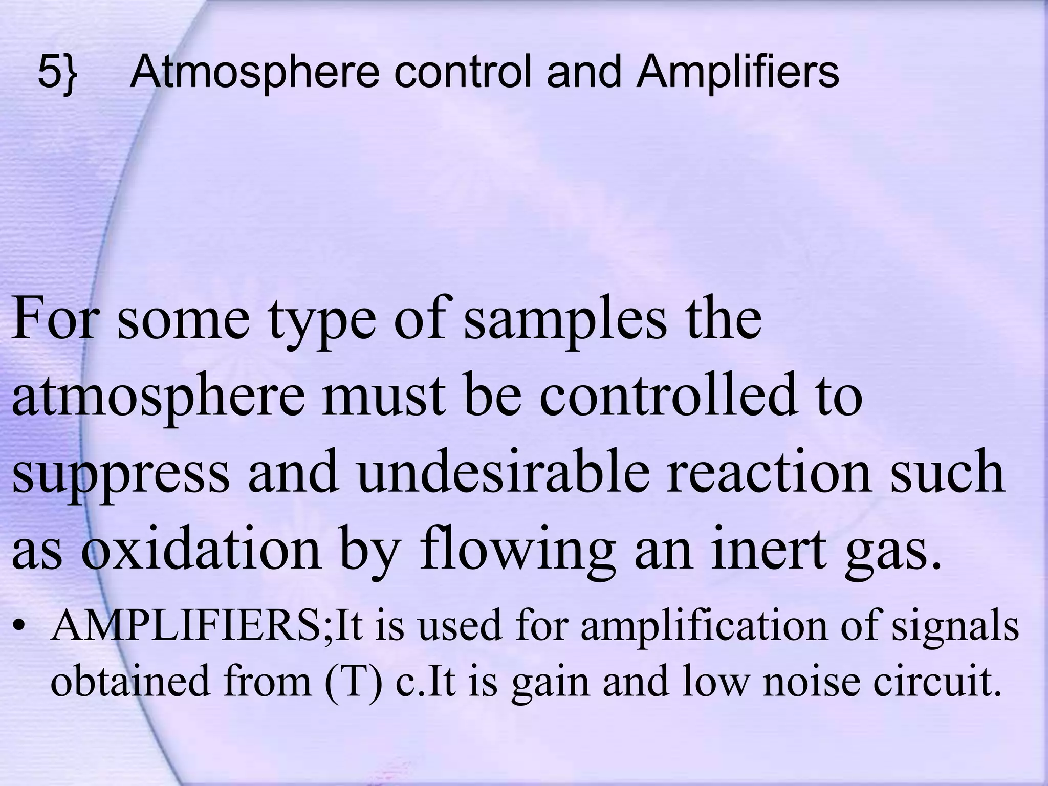 5} Atmosphere control and Amplifiers
For some type of samples the
atmosphere must be controlled to
suppress and undesirable reaction such
as oxidation by flowing an inert gas.
• AMPLIFIERS;It is used for amplification of signals
obtained from (T) c.It is gain and low noise circuit.
 