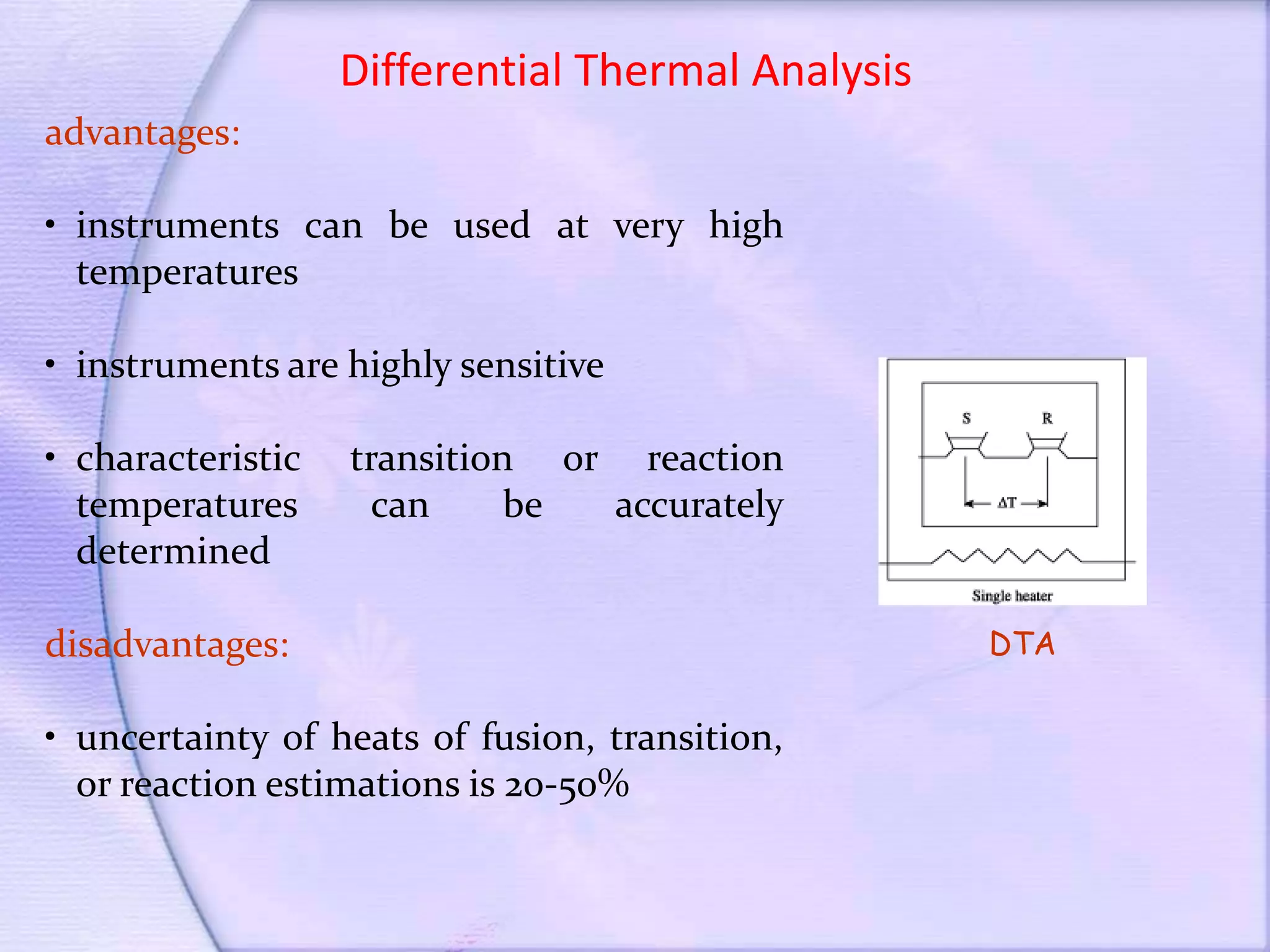 Differential Thermal Analysis
advantages:
• instruments can be used at very high
temperatures
• instruments are highly sensitive
• characteristic transition or reaction
temperatures can be accurately
determined
disadvantages:
• uncertainty of heats of fusion, transition,
or reaction estimations is 20-50%
DTA
 