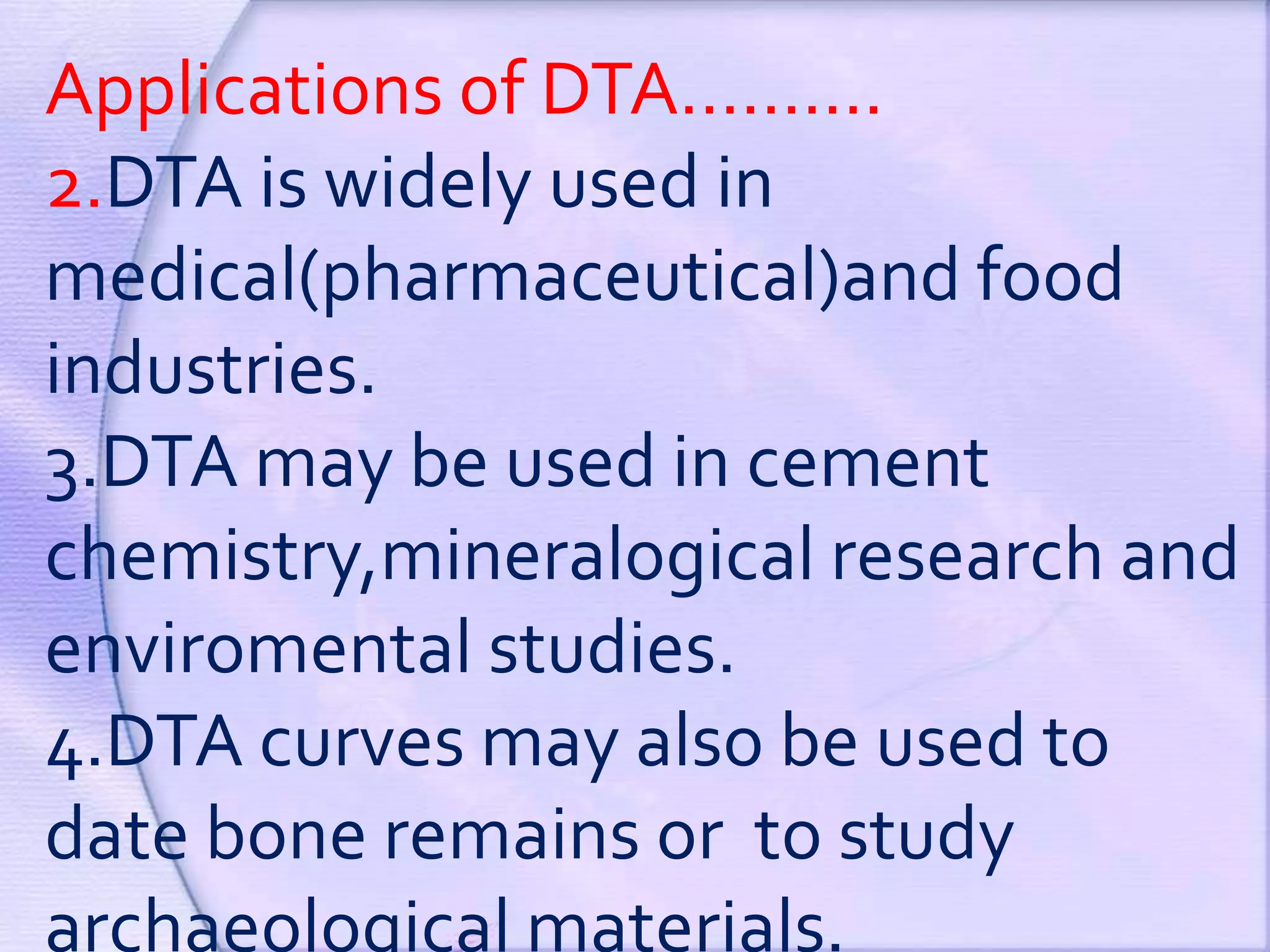 Applications of DTA……….
2.DTA is widely used in
medical(pharmaceutical)and food
industries.
3.DTA may be used in cement
chemistry,mineralogical research and
enviromental studies.
4.DTA curves may also be used to
date bone remains or to study
archaeological materials.
 