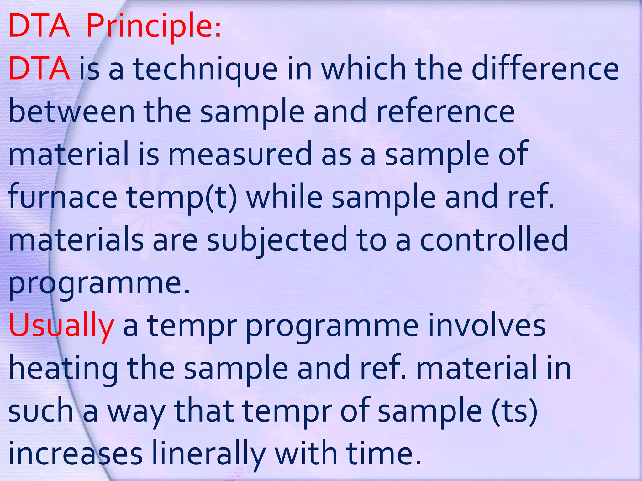 DTA Principle:
DTA is a technique in which the difference
between the sample and reference
material is measured as a sample of
furnace temp(t) while sample and ref.
materials are subjected to a controlled
programme.
Usually a tempr programme involves
heating the sample and ref. material in
such a way that tempr of sample (ts)
increases linerally with time.
 