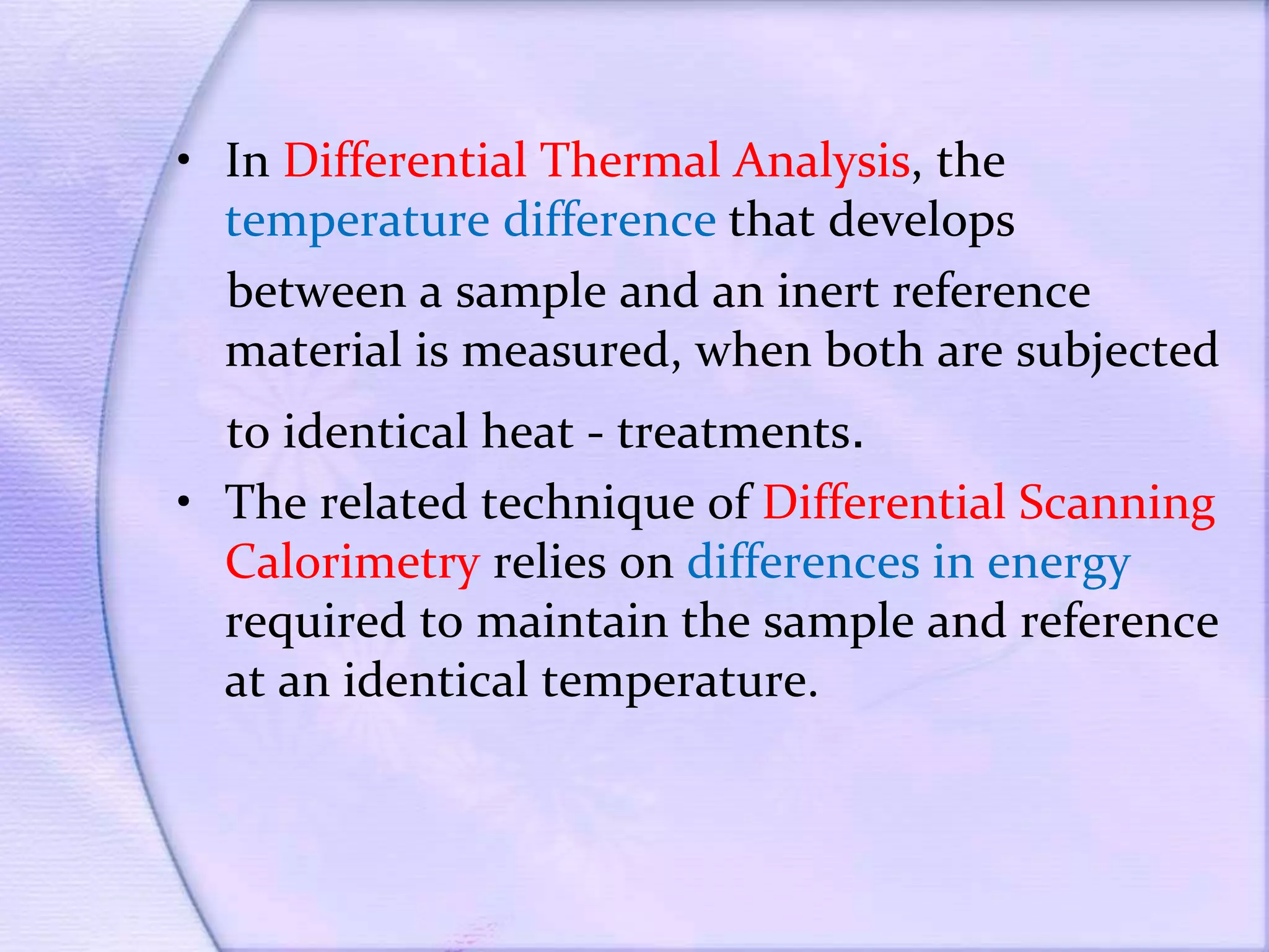 • In Differential Thermal Analysis, the
temperature difference that develops
between a sample and an inert reference
material is measured, when both are subjected
to identical heat - treatments.
• The related technique of Differential Scanning
Calorimetry relies on differences in energy
required to maintain the sample and reference
at an identical temperature.
 