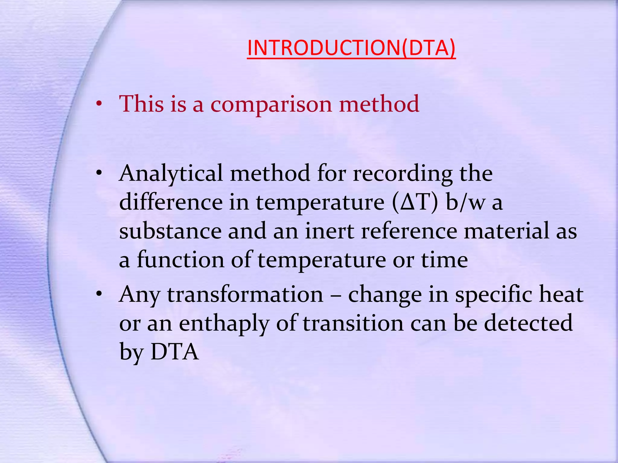 INTRODUCTION(DTA)
• This is a comparison method
• Analytical method for recording the
difference in temperature (∆T) b/w a
substance and an inert reference material as
a function of temperature or time
• Any transformation – change in specific heat
or an enthaply of transition can be detected
by DTA
 