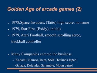 Golden Age of arcade games (2)
● 1978:Space Invaders, (Taito) high score, no name
● 1979, Star Fire, (Exidy), initials
● 1979, Atari Football, smooth scrolling scree,
trackball controller
● Many Companies entered the business
– Konami, Namco, Irem, SNK, Technos Japan.
– Galaga, Defender, Scramble, Moon patrol
 