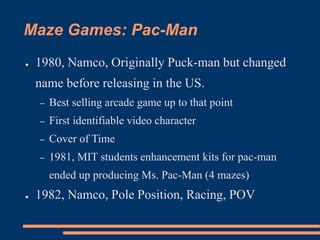 Maze Games: Pac-Man
● 1980, Namco, Originally Puck-man but changed
name before releasing in the US.
– Best selling arcade game up to that point
– First identifiable video character
– Cover of Time
– 1981, MIT students enhancement kits for pac-man
ended up producing Ms. Pac-Man (4 mazes)
● 1982, Namco, Pole Position, Racing, POV
 