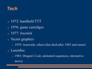 Tech
● 1972: handheld TTT
● 1976: game cartridges
● 1977: Joystick
● Vector graphics
– 1979: Asteroids, others (but died after 1983 and raster)
● Laserdisc
– 1983: Dragon’s Lair, animated sequences, interactive
movie
 
