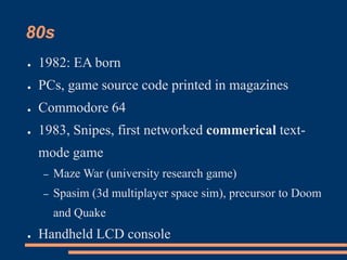 80s
● 1982: EA born
● PCs, game source code printed in magazines
● Commodore 64
● 1983, Snipes, first networked commerical text-
mode game
– Maze War (university research game)
– Spasim (3d multiplayer space sim), precursor to Doom
and Quake
● Handheld LCD console
 