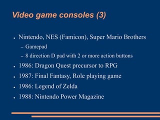 Video game consoles (3)
● Nintendo, NES (Famicon), Super Mario Brothers
– Gamepad
– 8 direction D pad with 2 or more action buttons
● 1986: Dragon Quest precursor to RPG
● 1987: Final Fantasy, Role playing game
● 1986: Legend of Zelda
● 1988: Nintendo Power Magazine
 