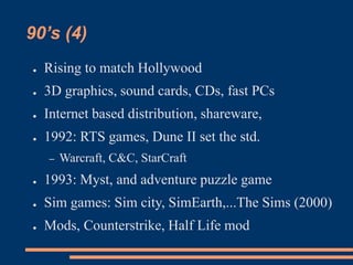 90’s (4)
● Rising to match Hollywood
● 3D graphics, sound cards, CDs, fast PCs
● Internet based distribution, shareware,
● 1992: RTS games, Dune II set the std.
– Warcraft, C&C, StarCraft
● 1993: Myst, and adventure puzzle game
● Sim games: Sim city, SimEarth,...The Sims (2000)
● Mods, Counterstrike, Half Life mod
 