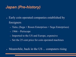 Japan (Pre-history)
● Early coin operated companies established by
foreigners
– Taito, (Sega + Rosen Enterprises = Sega Enterprises)
– 1966 – Periscope
– Imported to the US and Europe, expensive
– Set the 25 cent price for coin operated machines
● Meanwhile, back in the US ... computers rising
 