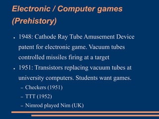 Electronic / Computer games
(Prehistory)
● 1948: Cathode Ray Tube Amusement Device
patent for electronic game. Vacuum tubes
controlled missiles firing at a target
● 1951: Transistors replacing vacuum tubes at
university computers. Students want games.
– Checkers (1951)
– TTT (1952)
– Nimrod played Nim (UK)
 